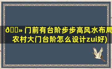 🌻 门前有台阶步步高风水布局(农村大门台阶怎么设计zui
好)